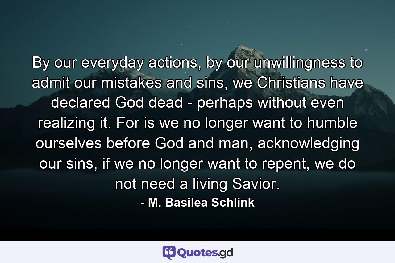 By our everyday actions, by our unwillingness to admit our mistakes and sins, we Christians have declared God dead - perhaps without even realizing it. For is we no longer want to humble ourselves before God and man, acknowledging our sins, if we no longer want to repent, we do not need a living Savior. - Quote by M. Basilea Schlink