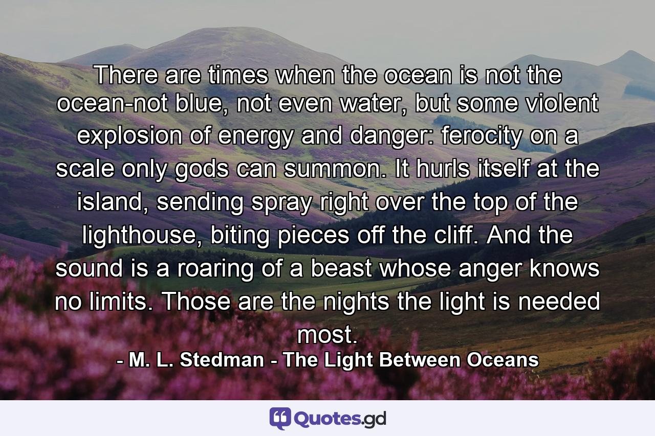 There are times when the ocean is not the ocean-not blue, not even water, but some violent explosion of energy and danger: ferocity on a scale only gods can summon. It hurls itself at the island, sending spray right over the top of the lighthouse, biting pieces off the cliff. And the sound is a roaring of a beast whose anger knows no limits. Those are the nights the light is needed most. - Quote by M. L. Stedman - The Light Between Oceans