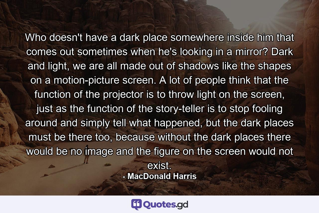 Who doesn't have a dark place somewhere inside him that comes out sometimes when he's looking in a mirror? Dark and light, we are all made out of shadows like the shapes on a motion-picture screen. A lot of people think that the function of the projector is to throw light on the screen, just as the function of the story-teller is to stop fooling around and simply tell what happened, but the dark places must be there too, because without the dark places there would be no image and the figure on the screen would not exist. - Quote by MacDonald Harris