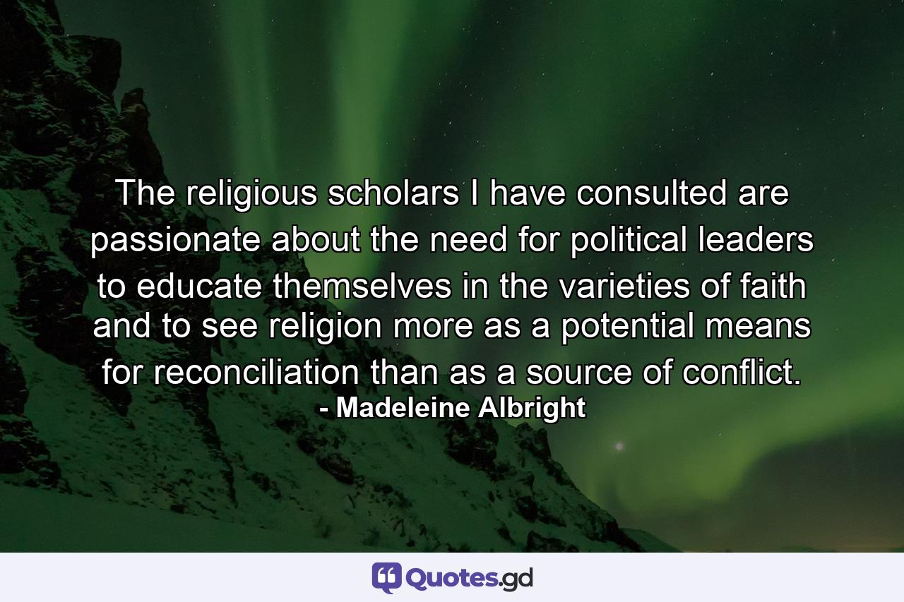 The religious scholars I have consulted are passionate about the need for political leaders to educate themselves in the varieties of faith and to see religion more as a potential means for reconciliation than as a source of conflict. - Quote by Madeleine Albright
