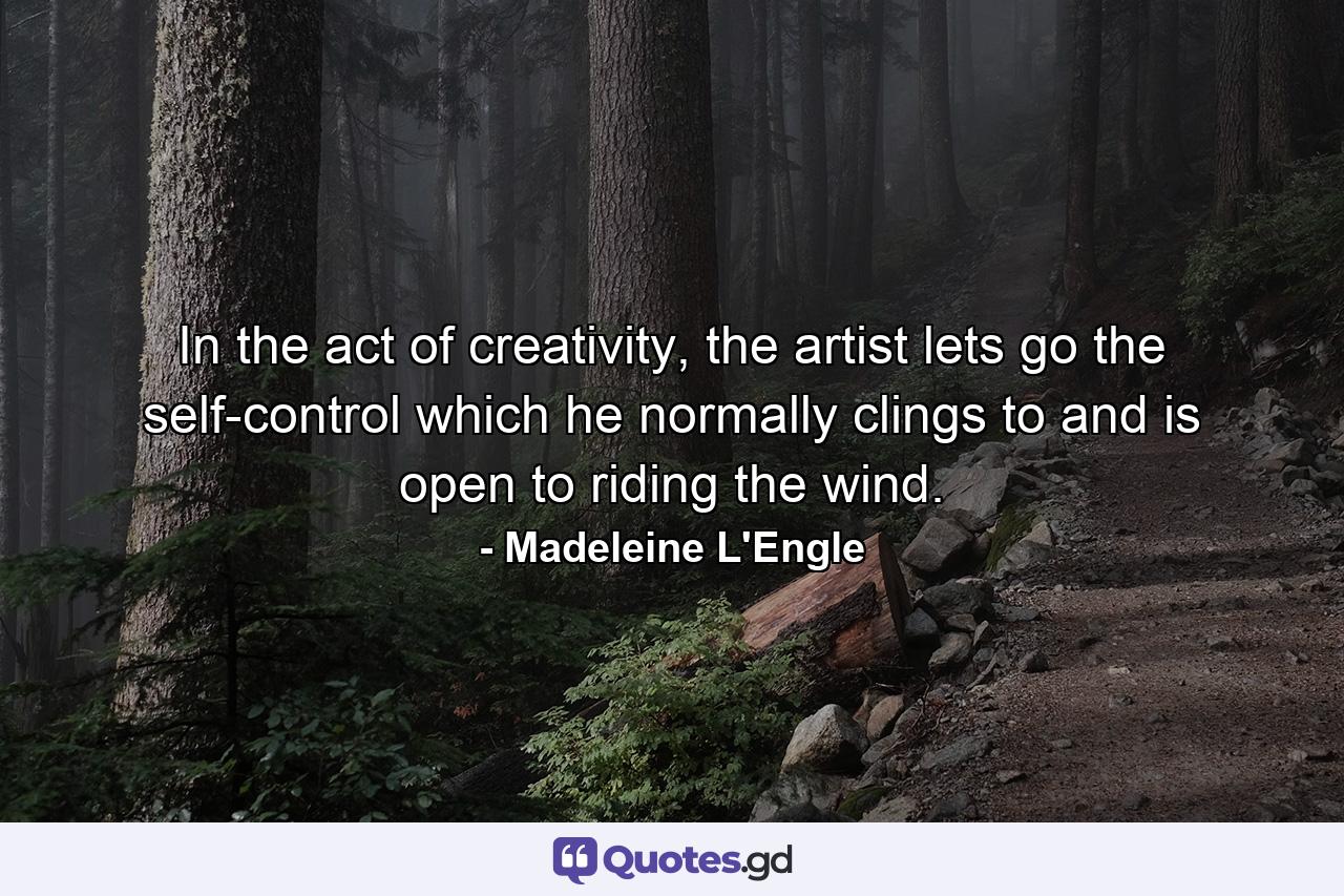 In the act of creativity, the artist lets go the self-control which he normally clings to and is open to riding the wind. - Quote by Madeleine L'Engle