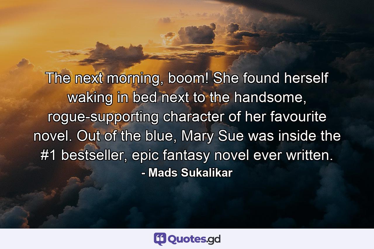 The next morning, boom! She found herself waking in bed next to the handsome, rogue-supporting character of her favourite novel. Out of the blue, Mary Sue was inside the #1 bestseller, epic fantasy novel ever written. - Quote by Mads Sukalikar