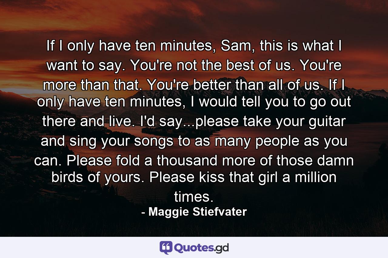 If I only have ten minutes, Sam, this is what I want to say. You're not the best of us. You're more than that. You're better than all of us. If I only have ten minutes, I would tell you to go out there and live. I'd say...please take your guitar and sing your songs to as many people as you can. Please fold a thousand more of those damn birds of yours. Please kiss that girl a million times. - Quote by Maggie Stiefvater