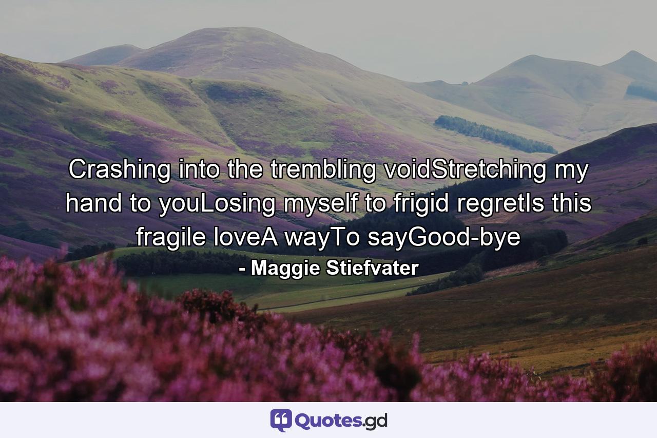 Crashing into the trembling voidStretching my hand to youLosing myself to frigid regretIs this fragile loveA wayTo sayGood-bye - Quote by Maggie Stiefvater