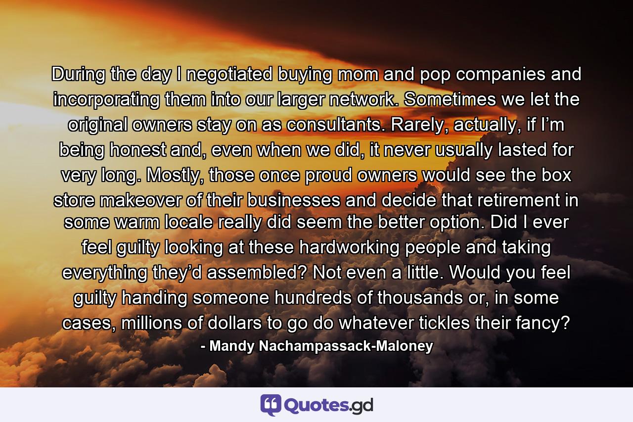 During the day I negotiated buying mom and pop companies and incorporating them into our larger network. Sometimes we let the original owners stay on as consultants. Rarely, actually, if I’m being honest and, even when we did, it never usually lasted for very long. Mostly, those once proud owners would see the box store makeover of their businesses and decide that retirement in some warm locale really did seem the better option. Did I ever feel guilty looking at these hardworking people and taking everything they’d assembled? Not even a little. Would you feel guilty handing someone hundreds of thousands or, in some cases, millions of dollars to go do whatever tickles their fancy? - Quote by Mandy Nachampassack-Maloney