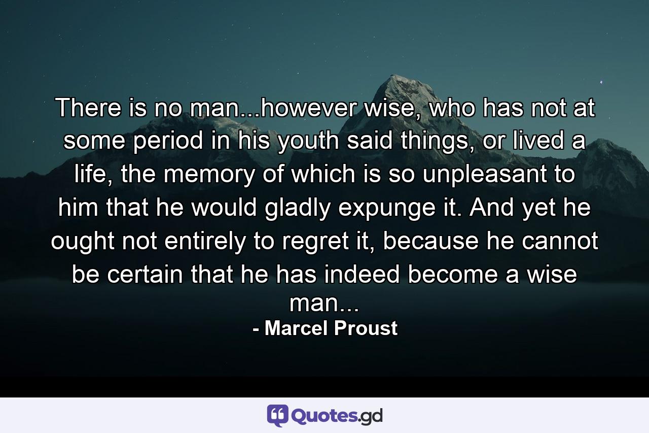 There is no man...however wise, who has not at some period in his youth said things, or lived a life, the memory of which is so unpleasant to him that he would gladly expunge it. And yet he ought not entirely to regret it, because he cannot be certain that he has indeed become a wise man... - Quote by Marcel Proust