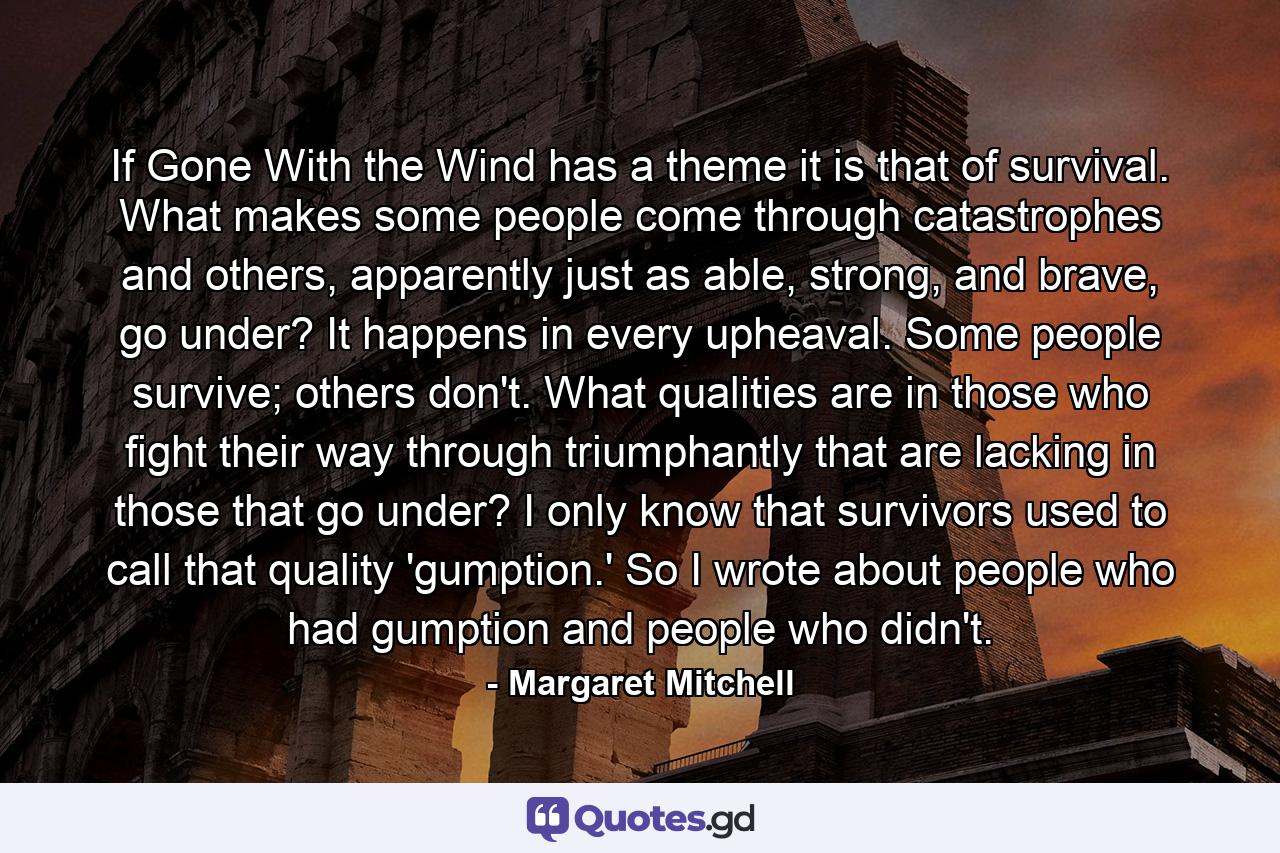 If Gone With the Wind has a theme it is that of survival. What makes some people come through catastrophes and others, apparently just as able, strong, and brave, go under? It happens in every upheaval. Some people survive; others don't. What qualities are in those who fight their way through triumphantly that are lacking in those that go under? I only know that survivors used to call that quality 'gumption.' So I wrote about people who had gumption and people who didn't. - Quote by Margaret Mitchell