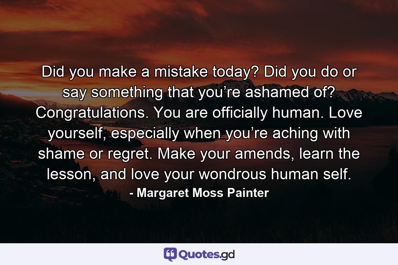 Did you make a mistake today? Did you do or say something that you’re ashamed of? Congratulations. You are officially human. Love yourself, especially when you’re aching with shame or regret. Make your amends, learn the lesson, and love your wondrous human self. - Quote by Margaret Moss Painter