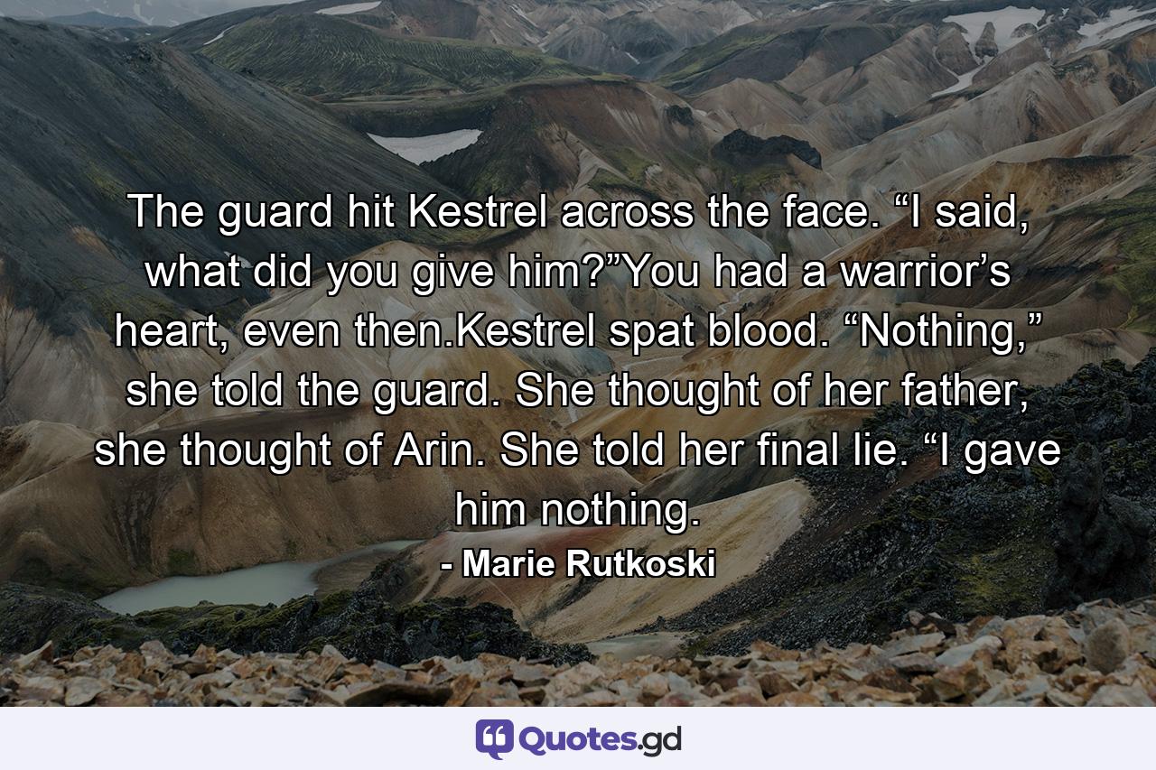 The guard hit Kestrel across the face. “I said, what did you give him?”You had a warrior’s heart, even then.Kestrel spat blood. “Nothing,” she told the guard. She thought of her father, she thought of Arin. She told her final lie. “I gave him nothing. - Quote by Marie Rutkoski