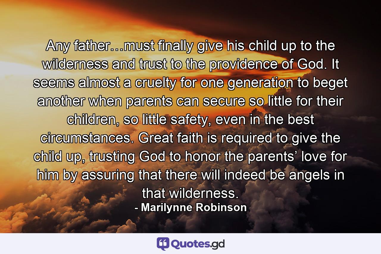 Any father…must finally give his child up to the wilderness and trust to the providence of God. It seems almost a cruelty for one generation to beget another when parents can secure so little for their children, so little safety, even in the best circumstances. Great faith is required to give the child up, trusting God to honor the parents’ love for him by assuring that there will indeed be angels in that wilderness. - Quote by Marilynne Robinson