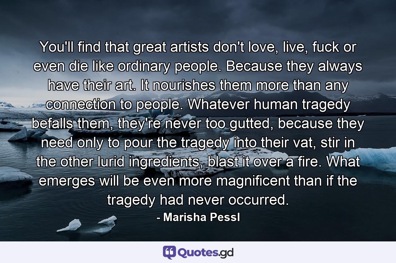 You'll find that great artists don't love, live, fuck or even die like ordinary people. Because they always have their art. It nourishes them more than any connection to people. Whatever human tragedy befalls them, they're never too gutted, because they need only to pour the tragedy into their vat, stir in the other lurid ingredients, blast it over a fire. What emerges will be even more magnificent than if the tragedy had never occurred. - Quote by Marisha Pessl