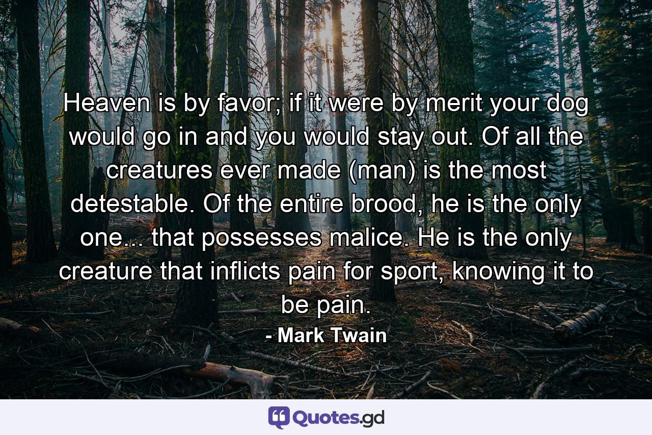 Heaven is by favor; if it were by merit your dog would go in and you would stay out. Of all the creatures ever made (man) is the most detestable. Of the entire brood, he is the only one... that possesses malice. He is the only creature that inflicts pain for sport, knowing it to be pain. - Quote by Mark Twain