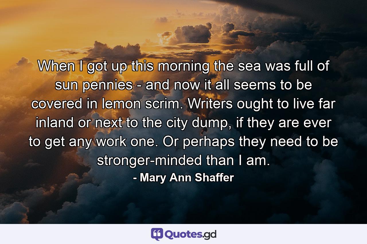 When I got up this morning the sea was full of sun pennies - and now it all seems to be covered in lemon scrim. Writers ought to live far inland or next to the city dump, if they are ever to get any work one. Or perhaps they need to be stronger-minded than I am. - Quote by Mary Ann Shaffer