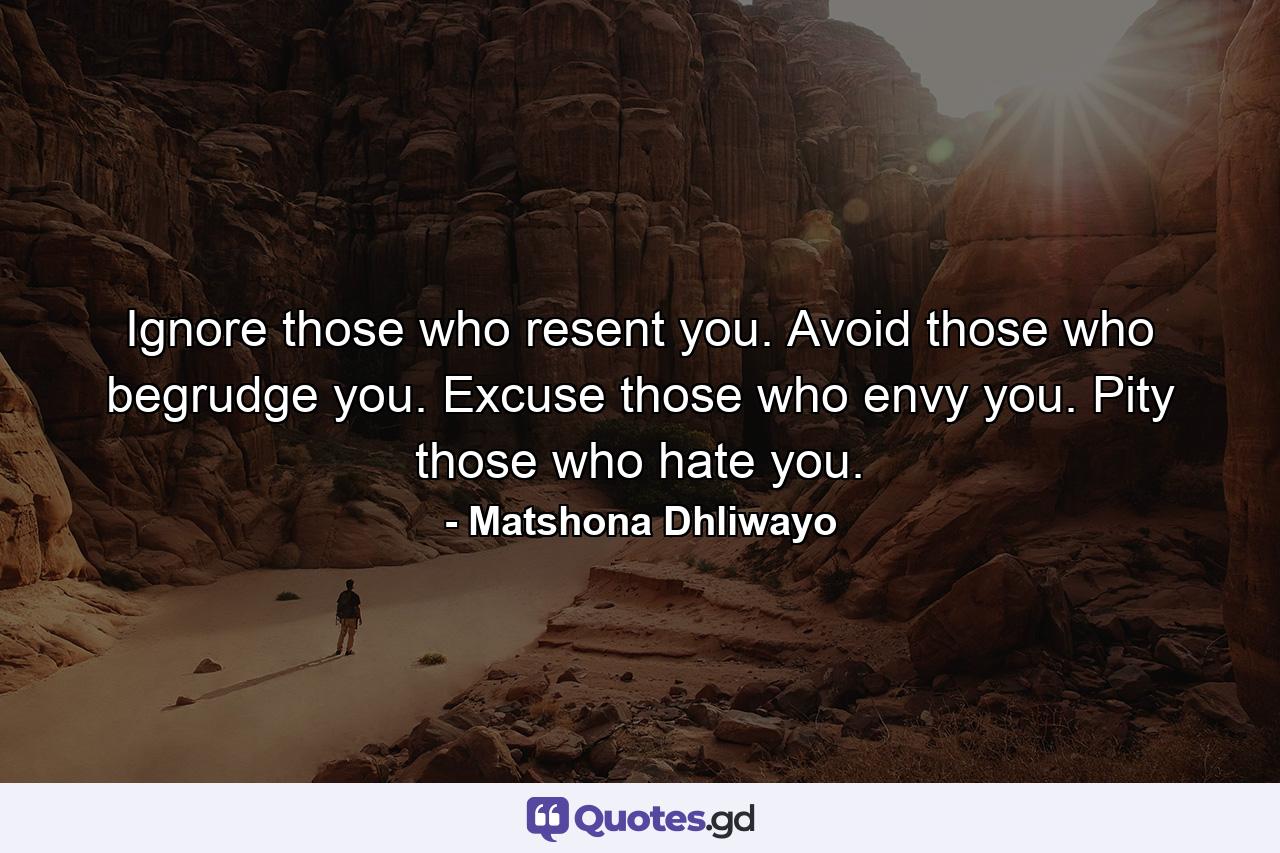 Ignore those who resent you. Avoid those who begrudge you. Excuse those who envy you. Pity those who hate you. - Quote by Matshona Dhliwayo