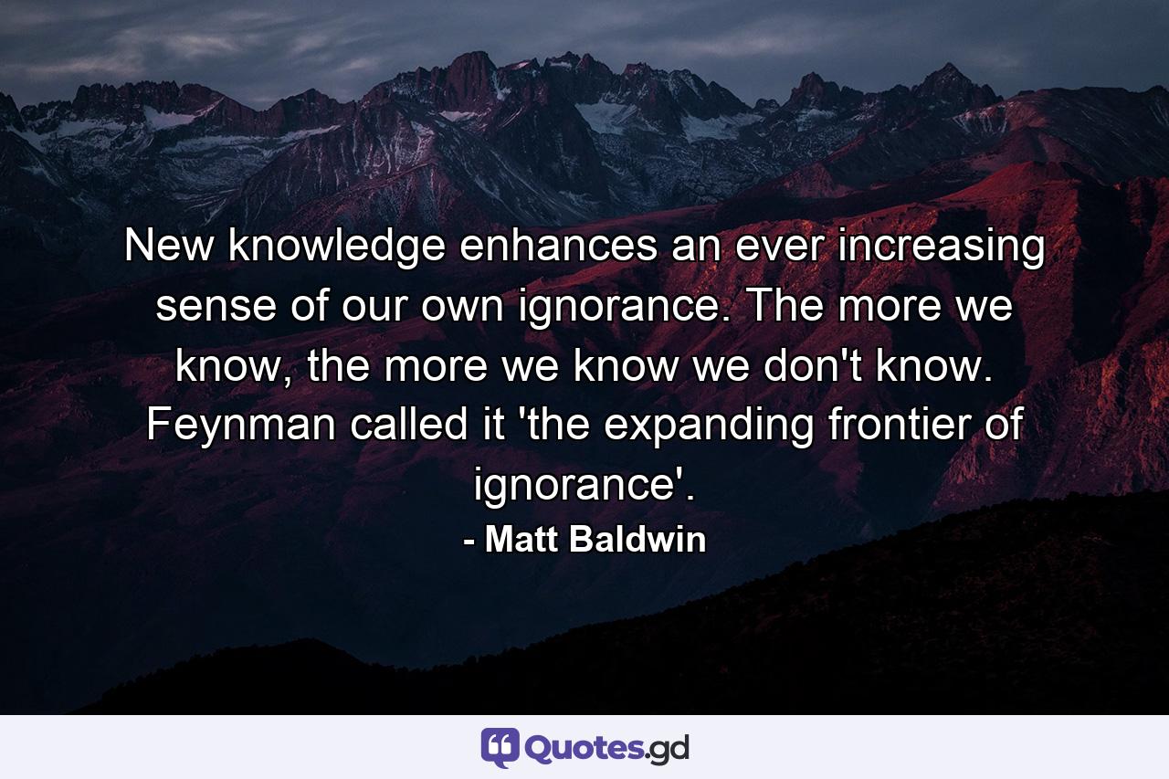 New knowledge enhances an ever increasing sense of our own ignorance. The more we know, the more we know we don't know. Feynman called it 'the expanding frontier of ignorance'. - Quote by Matt Baldwin