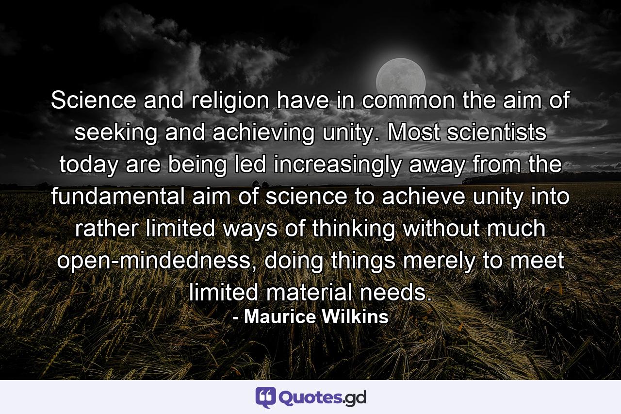 Science and religion have in common the aim of seeking and achieving unity. Most scientists today are being led increasingly away from the fundamental aim of science to achieve unity into rather limited ways of thinking without much open-mindedness, doing things merely to meet limited material needs. - Quote by Maurice Wilkins