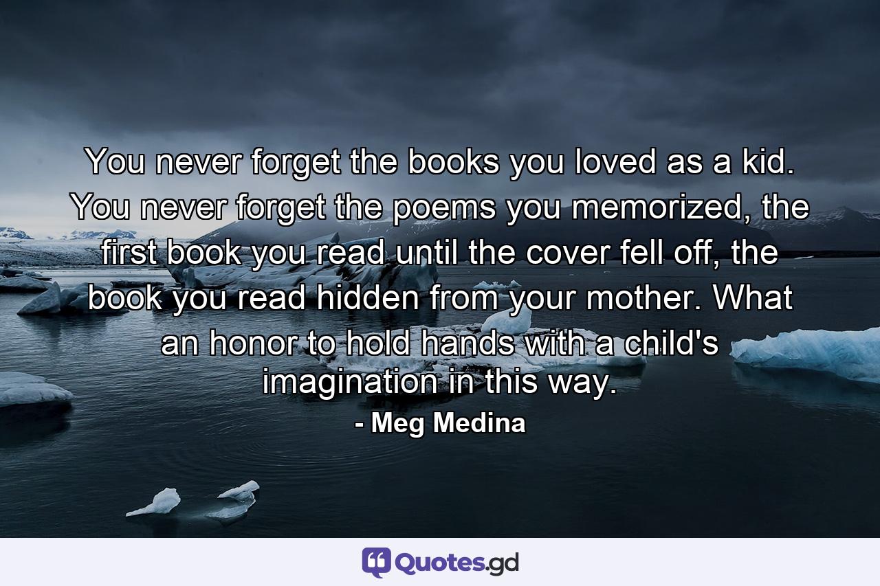 You never forget the books you loved as a kid. You never forget the poems you memorized, the first book you read until the cover fell off, the book you read hidden from your mother. What an honor to hold hands with a child's imagination in this way. - Quote by Meg Medina