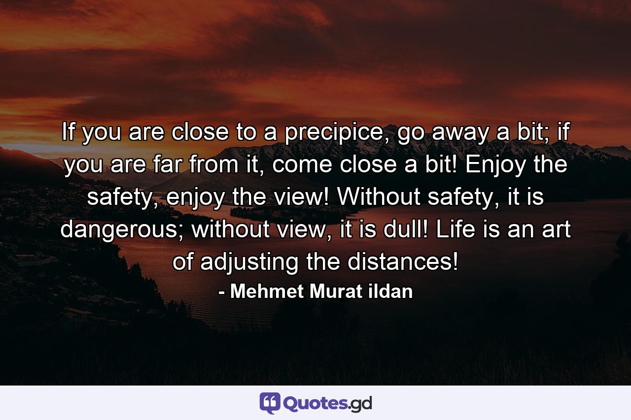 If you are close to a precipice, go away a bit; if you are far from it, come close a bit! Enjoy the safety, enjoy the view! Without safety, it is dangerous; without view, it is dull! Life is an art of adjusting the distances! - Quote by Mehmet Murat ildan