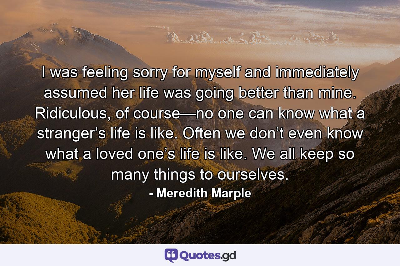 I was feeling sorry for myself and immediately assumed her life was going better than mine. Ridiculous, of course—no one can know what a stranger’s life is like. Often we don’t even know what a loved one’s life is like. We all keep so many things to ourselves. - Quote by Meredith Marple