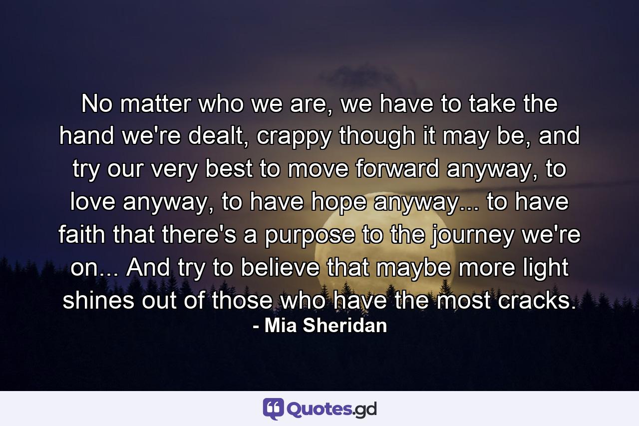 No matter who we are, we have to take the hand we're dealt, crappy though it may be, and try our very best to move forward anyway, to love anyway, to have hope anyway... to have faith that there's a purpose to the journey we're on... And try to believe that maybe more light shines out of those who have the most cracks. - Quote by Mia Sheridan