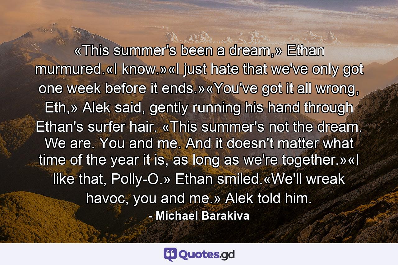 «This summer's been a dream,» Ethan murmured.«I know.»«I just hate that we've only got one week before it ends.»«You've got it all wrong, Eth,» Alek said, gently running his hand through Ethan's surfer hair. «This summer's not the dream. We are. You and me. And it doesn't matter what time of the year it is, as long as we're together.»«I like that, Polly-O.» Ethan smiled.«We'll wreak havoc, you and me.» Alek told him. - Quote by Michael Barakiva