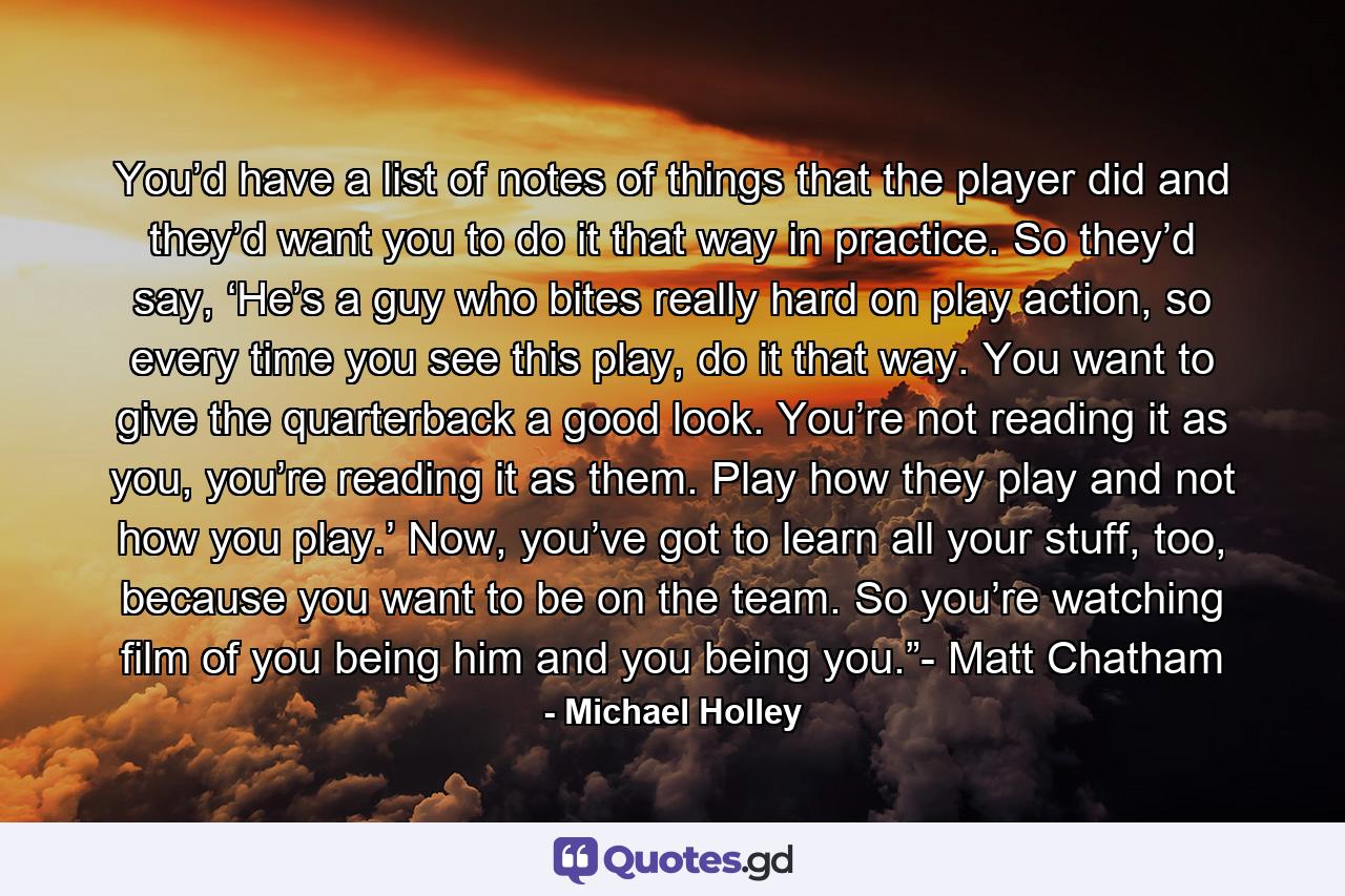 You’d have a list of notes of things that the player did and they’d want you to do it that way in practice. So they’d say, ‘He’s a guy who bites really hard on play action, so every time you see this play, do it that way. You want to give the quarterback a good look. You’re not reading it as you, you’re reading it as them. Play how they play and not how you play.’ Now, you’ve got to learn all your stuff, too, because you want to be on the team. So you’re watching film of you being him and you being you.”- Matt Chatham - Quote by Michael Holley