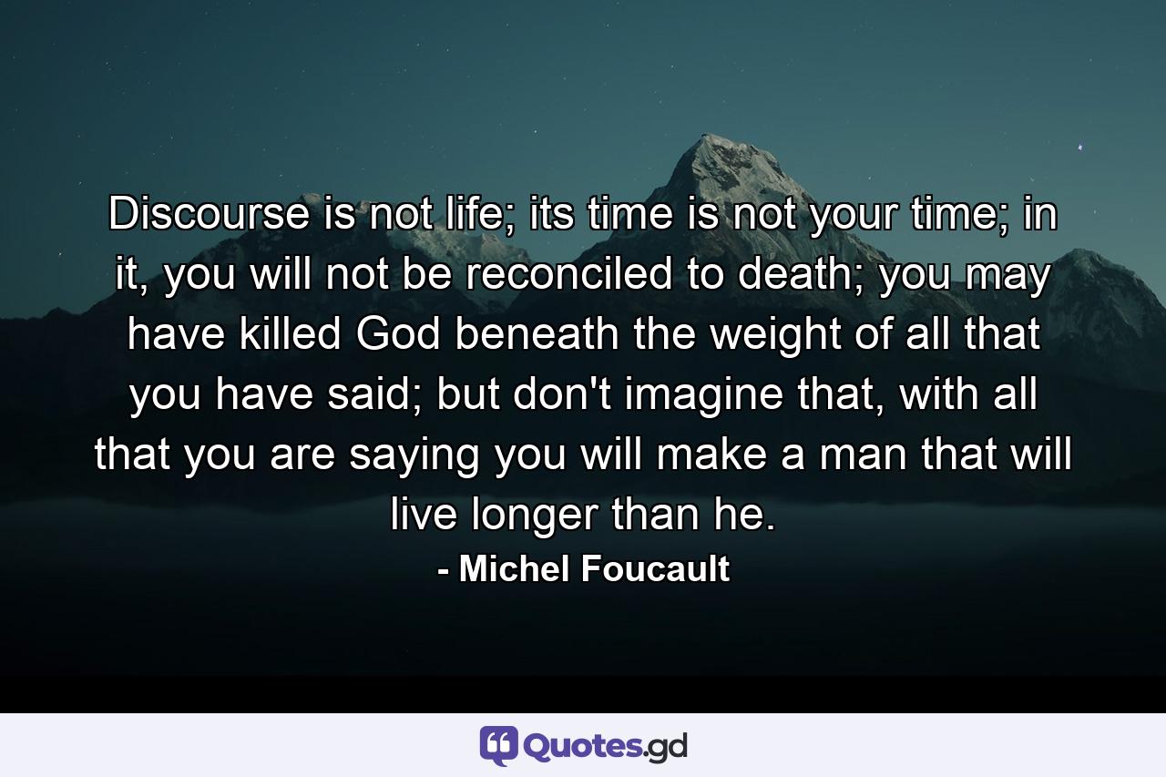 Discourse is not life; its time is not your time; in it, you will not be reconciled to death; you may have killed God beneath the weight of all that you have said; but don't imagine that, with all that you are saying you will make a man that will live longer than he. - Quote by Michel Foucault