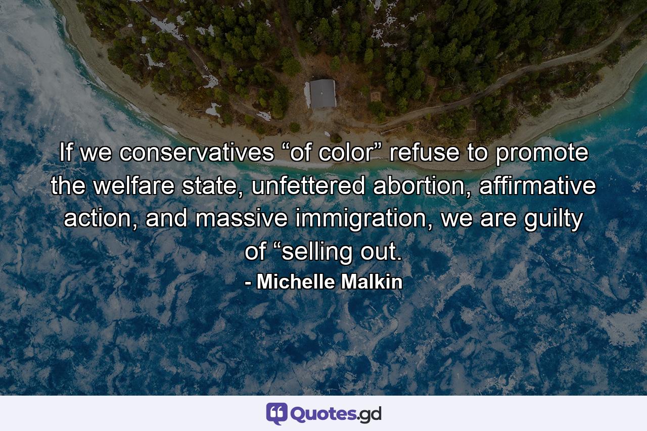 If we conservatives “of color” refuse to promote the welfare state, unfettered abortion, affirmative action, and massive immigration, we are guilty of “selling out. - Quote by Michelle Malkin