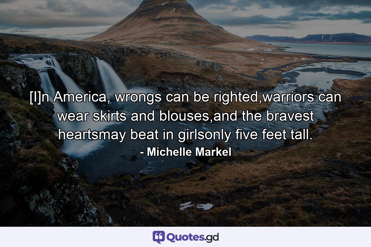 [I]n America, wrongs can be righted,warriors can wear skirts and blouses,and the bravest heartsmay beat in girlsonly five feet tall. - Quote by Michelle Markel