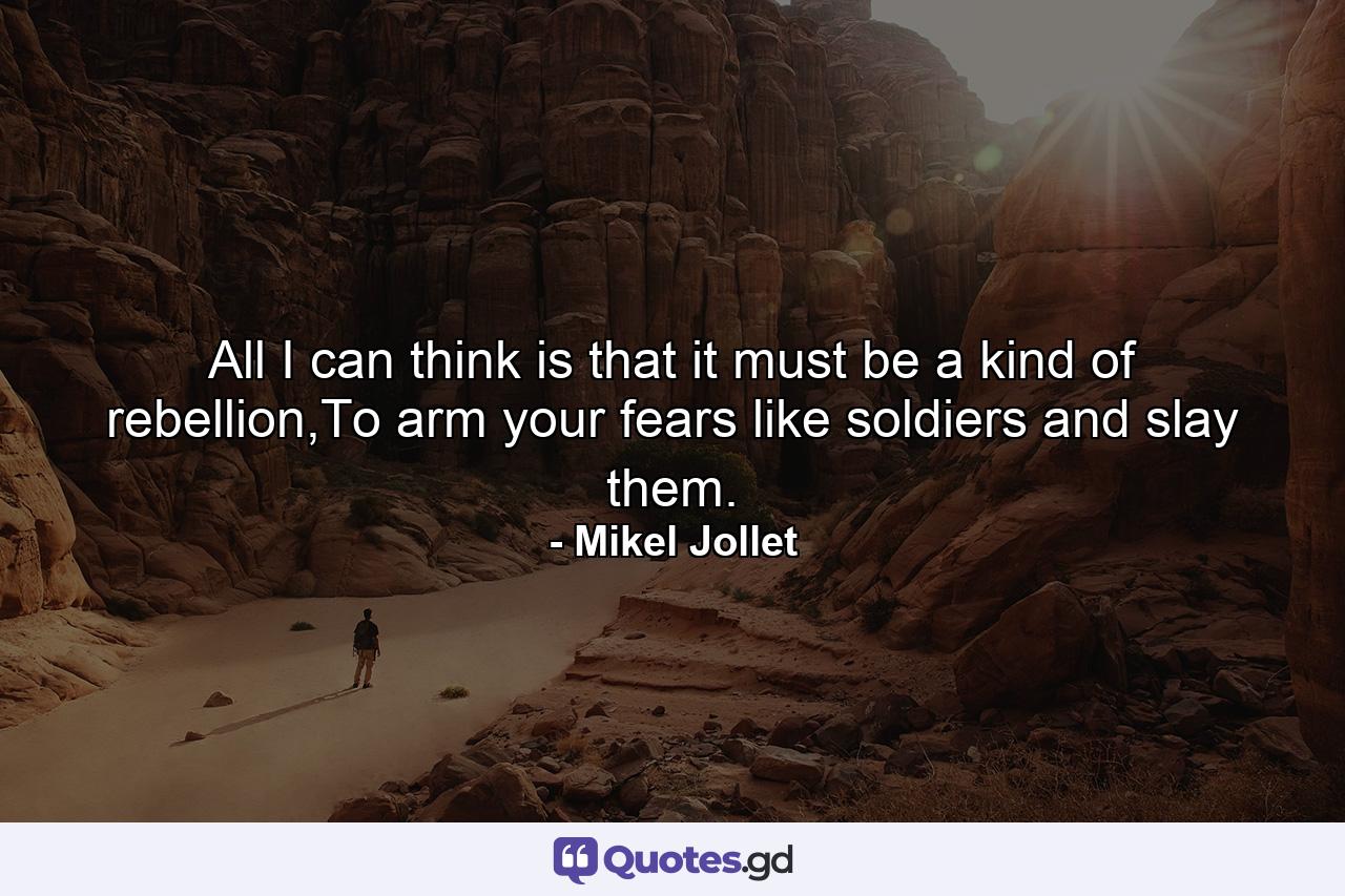 All I can think is that it must be a kind of rebellion,To arm your fears like soldiers and slay them. - Quote by Mikel Jollet