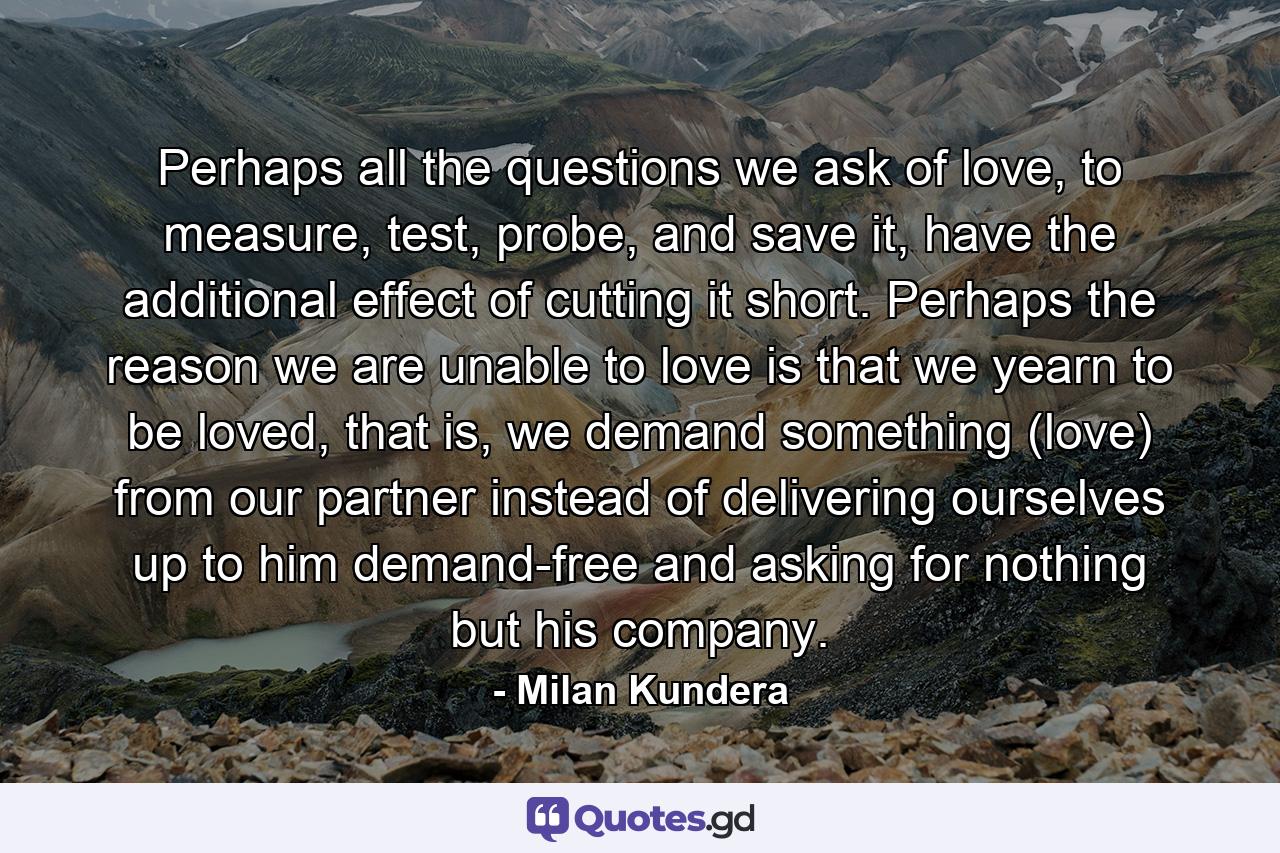 Perhaps all the questions we ask of love, to measure, test, probe, and save it, have the additional effect of cutting it short. Perhaps the reason we are unable to love is that we yearn to be loved, that is, we demand something (love) from our partner instead of delivering ourselves up to him demand-free and asking for nothing but his company. - Quote by Milan Kundera