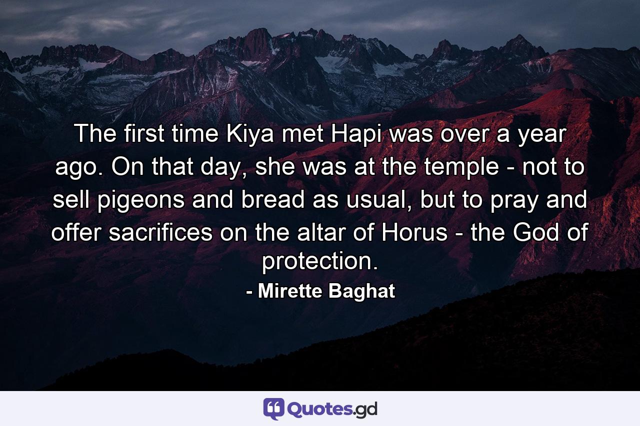 The first time Kiya met Hapi was over a year ago. On that day, she was at the temple - not to sell pigeons and bread as usual, but to pray and offer sacrifices on the altar of Horus - the God of protection. - Quote by Mirette Baghat