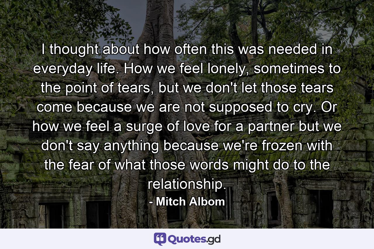 I thought about how often this was needed in everyday life. How we feel lonely, sometimes to the point of tears, but we don't let those tears come because we are not supposed to cry. Or how we feel a surge of love for a partner but we don't say anything because we're frozen with the fear of what those words might do to the relationship. - Quote by Mitch Albom