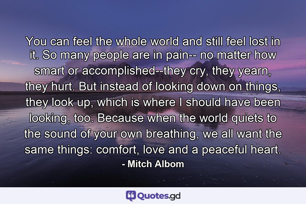 You can feel the whole world and still feel lost in it. So many people are in pain-- no matter how smart or accomplished--they cry, they yearn, they hurt. But instead of looking down on things, they look up, which is where I should have been looking, too. Because when the world quiets to the sound of your own breathing, we all want the same things: comfort, love and a peaceful heart. - Quote by Mitch Albom