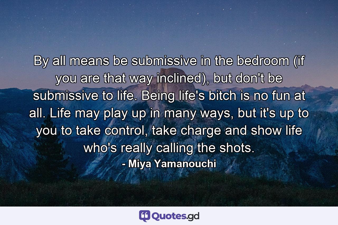 By all means be submissive in the bedroom (if you are that way inclined), but don't be submissive to life. Being life's bitch is no fun at all. Life may play up in many ways, but it's up to you to take control, take charge and show life who's really calling the shots. - Quote by Miya Yamanouchi