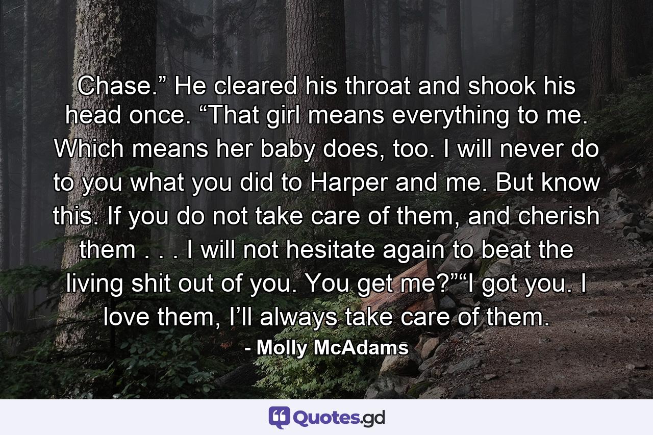 Chase.” He cleared his throat and shook his head once. “That girl means everything to me. Which means her baby does, too. I will never do to you what you did to Harper and me. But know this. If you do not take care of them, and cherish them . . . I will not hesitate again to beat the living shit out of you. You get me?”“I got you. I love them, I’ll always take care of them. - Quote by Molly McAdams