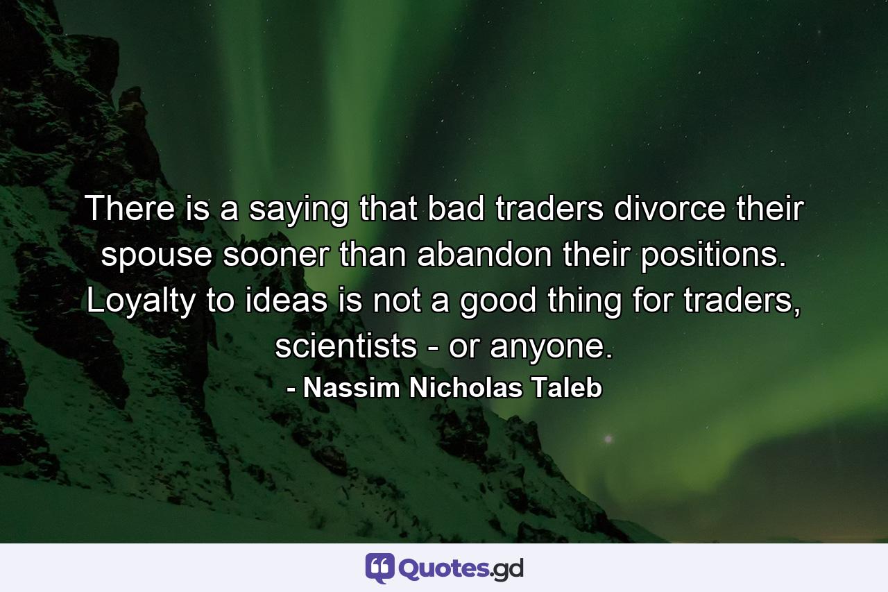 There is a saying that bad traders divorce their spouse sooner than abandon their positions. Loyalty to ideas is not a good thing for traders, scientists - or anyone. - Quote by Nassim Nicholas Taleb