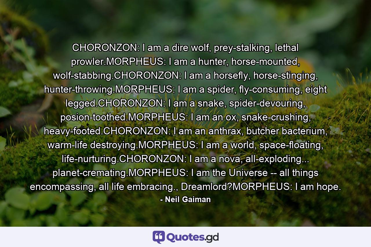 CHORONZON: I am a dire wolf, prey-stalking, lethal prowler.MORPHEUS: I am a hunter, horse-mounted, wolf-stabbing.CHORONZON: I am a horsefly, horse-stinging, hunter-throwing.MORPHEUS: I am a spider, fly-consuming, eight legged.CHORONZON: I am a snake, spider-devouring, posion-toothed.MORPHEUS: I am an ox, snake-crushing, heavy-footed.CHORONZON: I am an anthrax, butcher bacterium, warm-life destroying.MORPHEUS: I am a world, space-floating, life-nurturing.CHORONZON: I am a nova, all-exploding... planet-cremating.MORPHEUS: I am the Universe -- all things encompassing, all life embracing., Dreamlord?MORPHEUS: I am hope. - Quote by Neil Gaiman