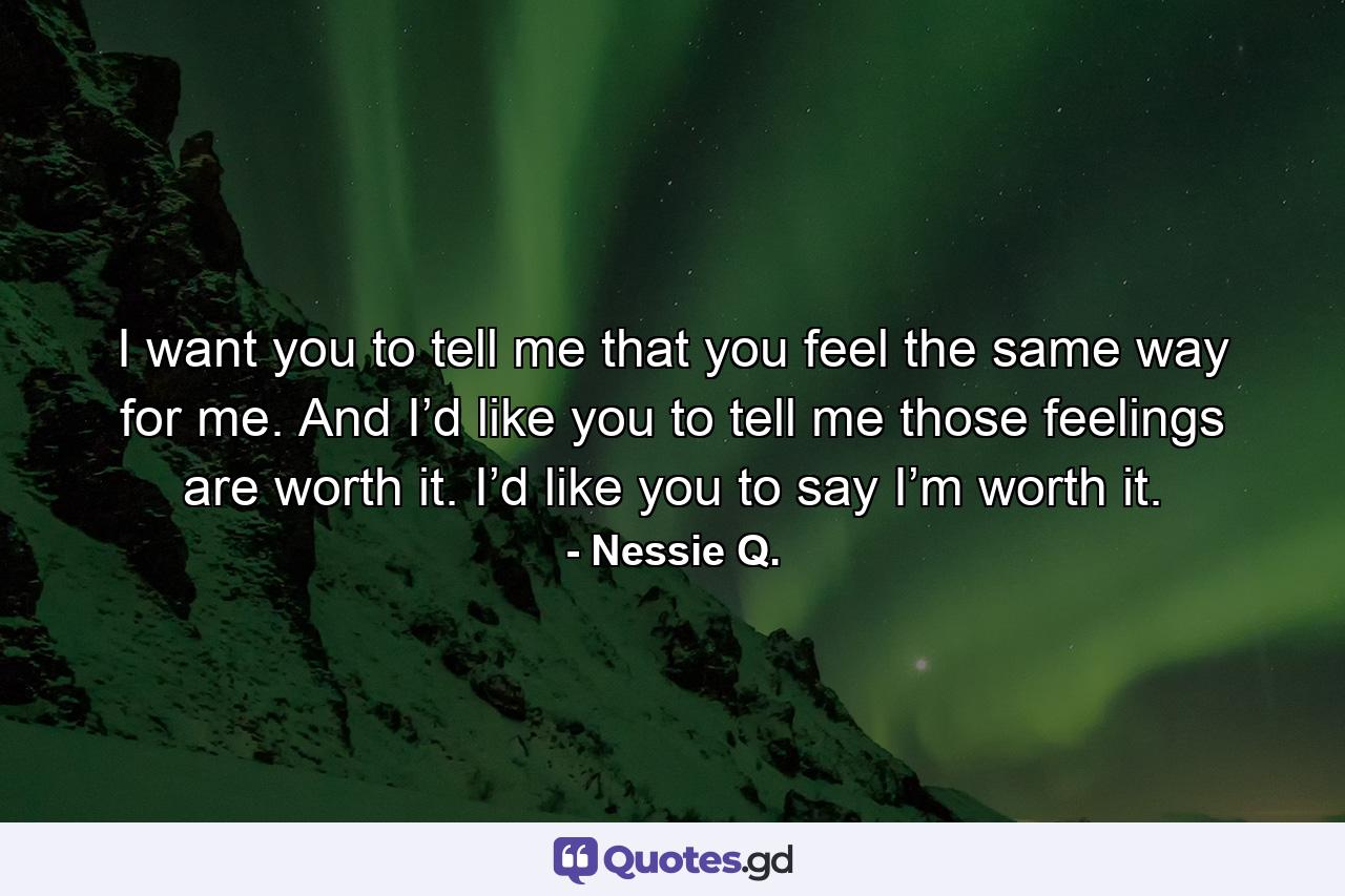 I want you to tell me that you feel the same way for me. And I’d like you to tell me those feelings are worth it. I’d like you to say I’m worth it. - Quote by Nessie Q.