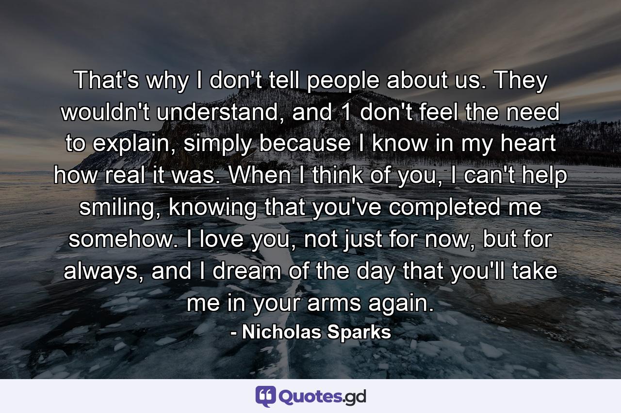 That's why I don't tell people about us. They wouldn't understand, and 1 don't feel the need to explain, simply because I know in my heart how real it was. When I think of you, I can't help smiling, knowing that you've completed me somehow. I love you, not just for now, but for always, and I dream of the day that you'll take me in your arms again. - Quote by Nicholas Sparks