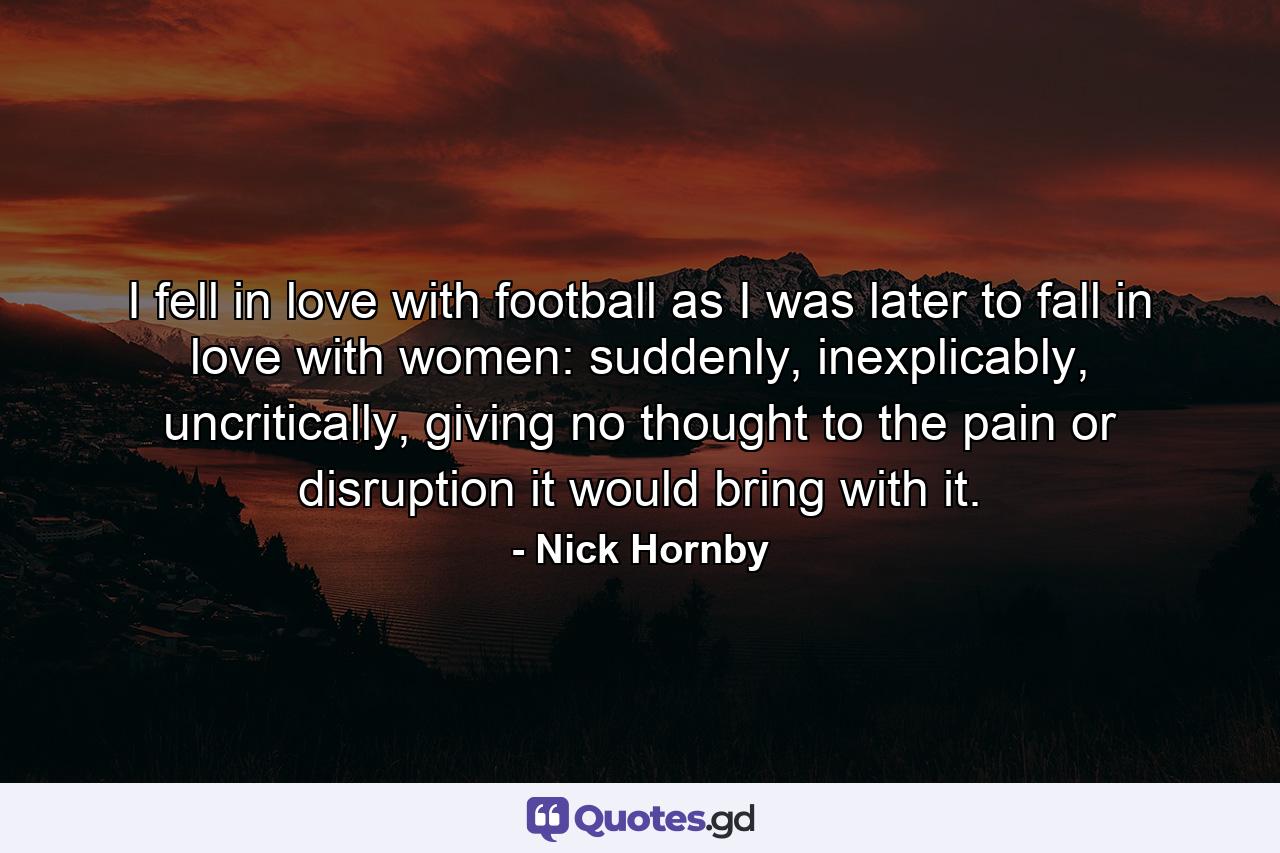 I fell in love with football as I was later to fall in love with women: suddenly, inexplicably, uncritically, giving no thought to the pain or disruption it would bring with it. - Quote by Nick Hornby