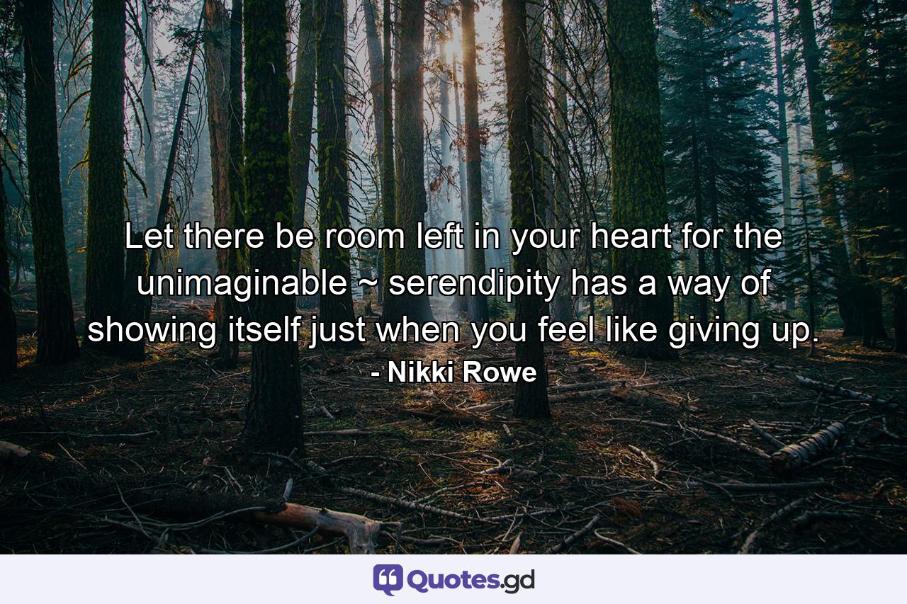 Let there be room left in your heart for the unimaginable ~ serendipity has a way of showing itself just when you feel like giving up. - Quote by Nikki Rowe