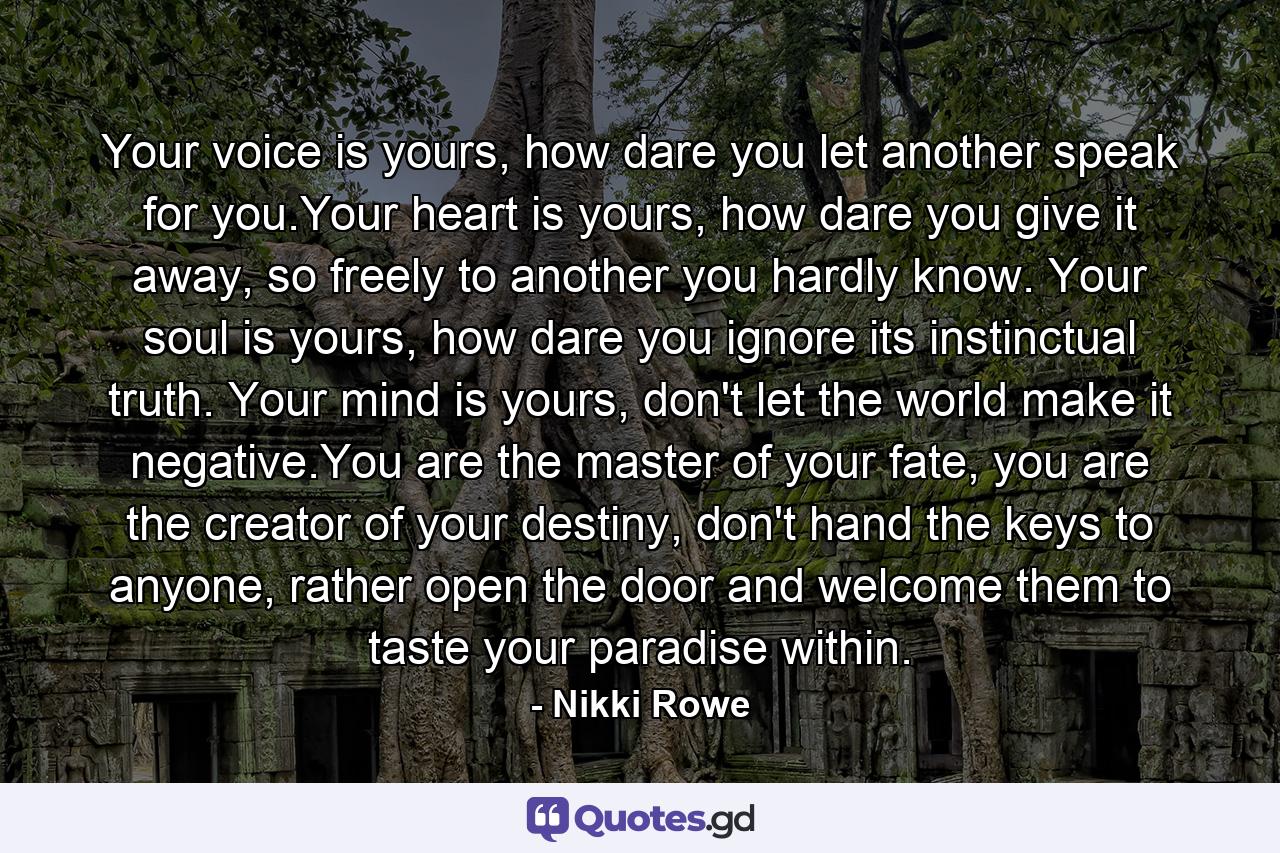 Your voice is yours, how dare you let another speak for you.Your heart is yours, how dare you give it away, so freely to another you hardly know. Your soul is yours, how dare you ignore its instinctual truth. Your mind is yours, don't let the world make it negative.You are the master of your fate, you are the creator of your destiny, don't hand the keys to anyone, rather open the door and welcome them to taste your paradise within. - Quote by Nikki Rowe