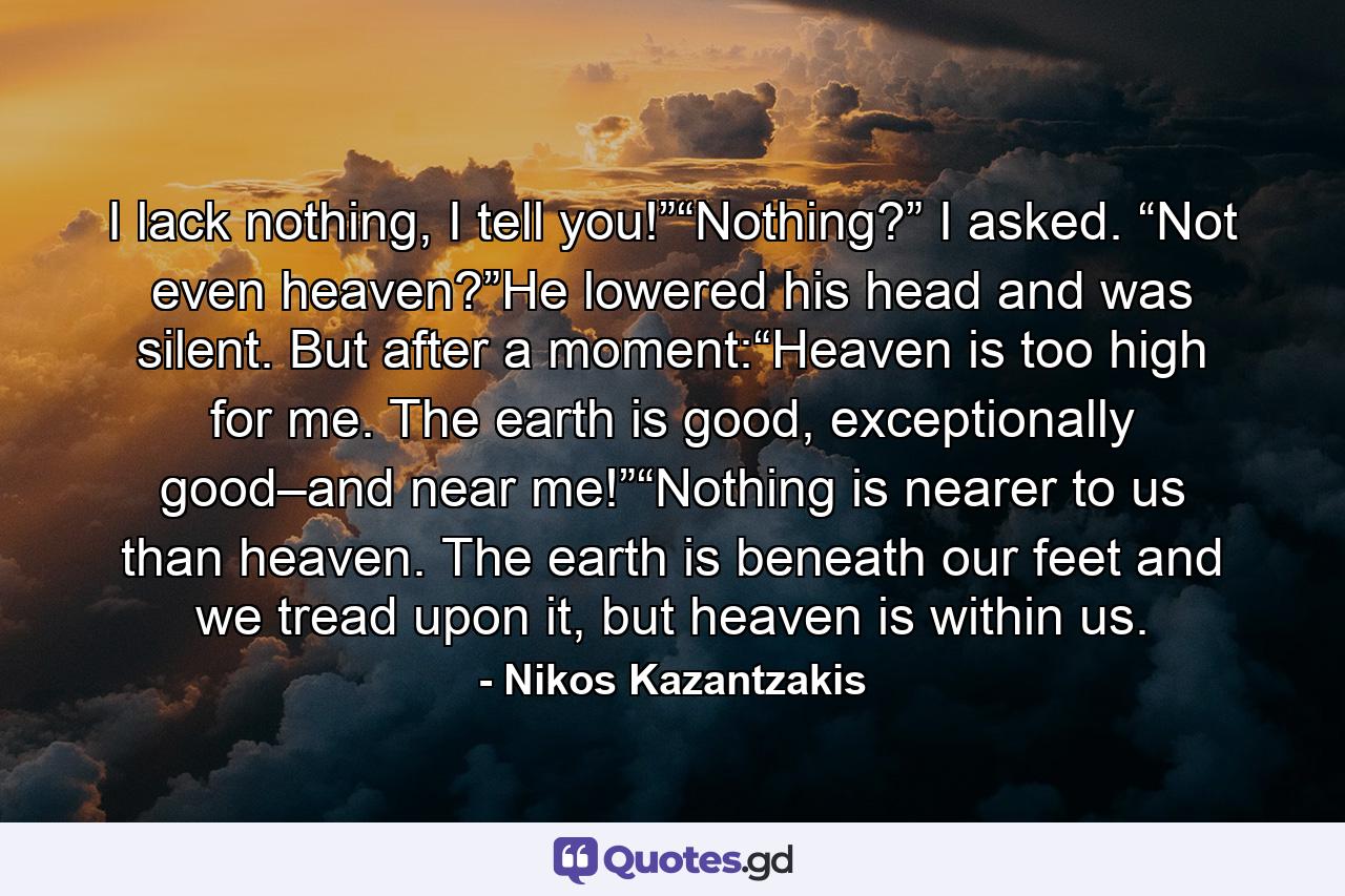 I lack nothing, I tell you!”“Nothing?” I asked. “Not even heaven?”He lowered his head and was silent. But after a moment:“Heaven is too high for me. The earth is good, exceptionally good–and near me!”“Nothing is nearer to us than heaven. The earth is beneath our feet and we tread upon it, but heaven is within us. - Quote by Nikos Kazantzakis