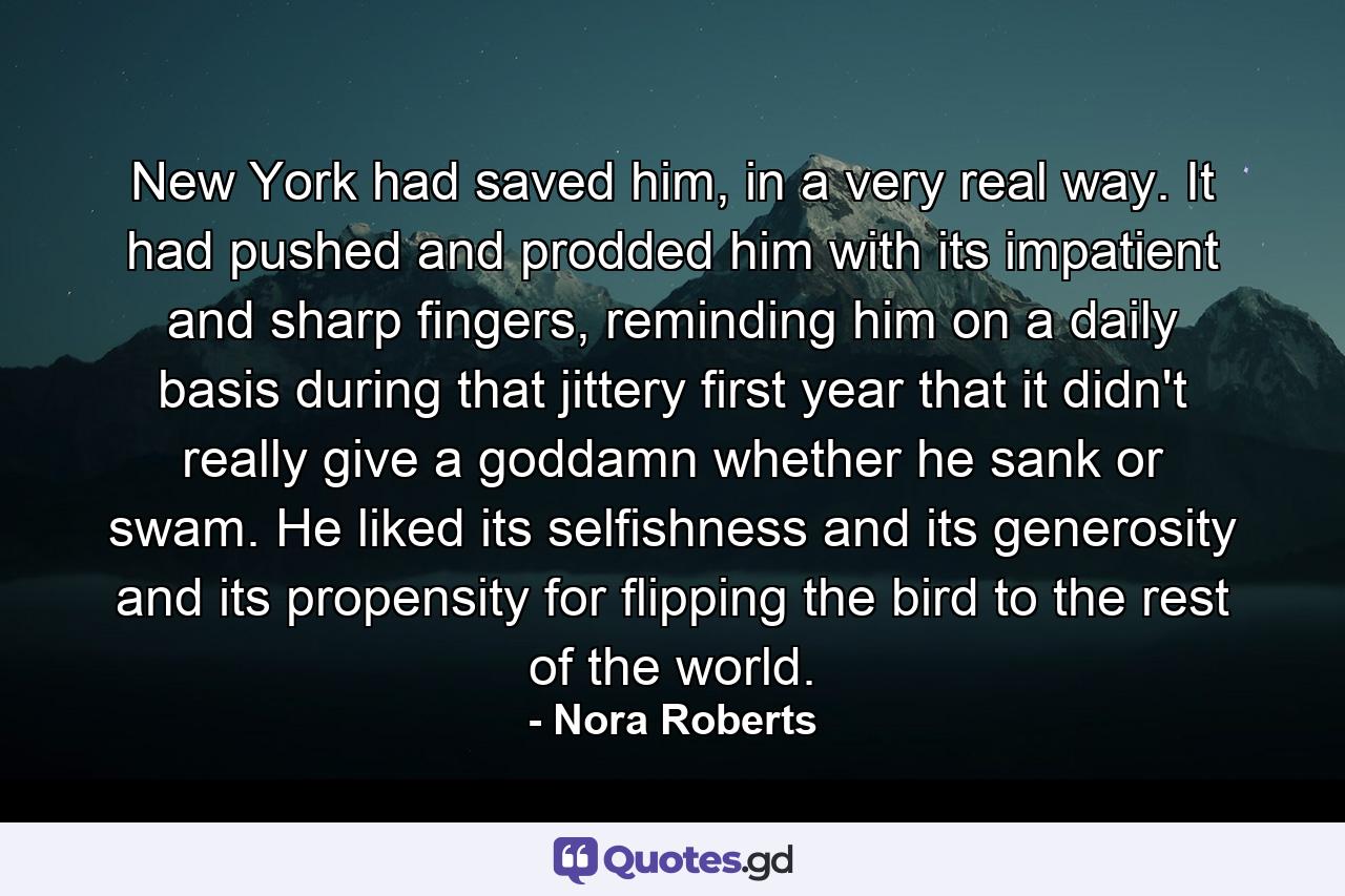 New York had saved him, in a very real way. It had pushed and prodded him with its impatient and sharp fingers, reminding him on a daily basis during that jittery first year that it didn't really give a goddamn whether he sank or swam. He liked its selfishness and its generosity and its propensity for flipping the bird to the rest of the world. - Quote by Nora Roberts