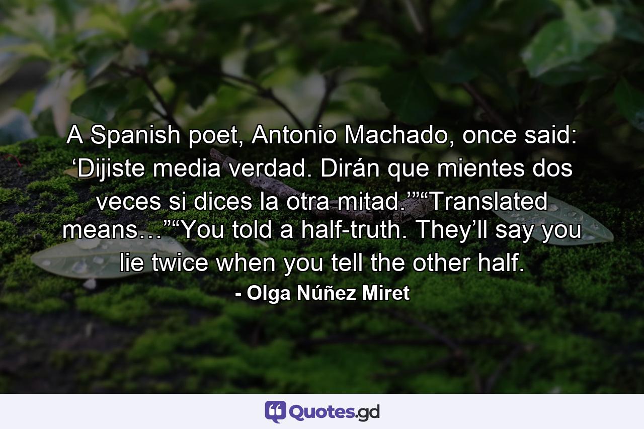 A Spanish poet, Antonio Machado, once said: ‘Dijiste media verdad. Dirán que mientes dos veces si dices la otra mitad.’”“Translated means…”“You told a half-truth. They’ll say you lie twice when you tell the other half. - Quote by Olga Núñez Miret