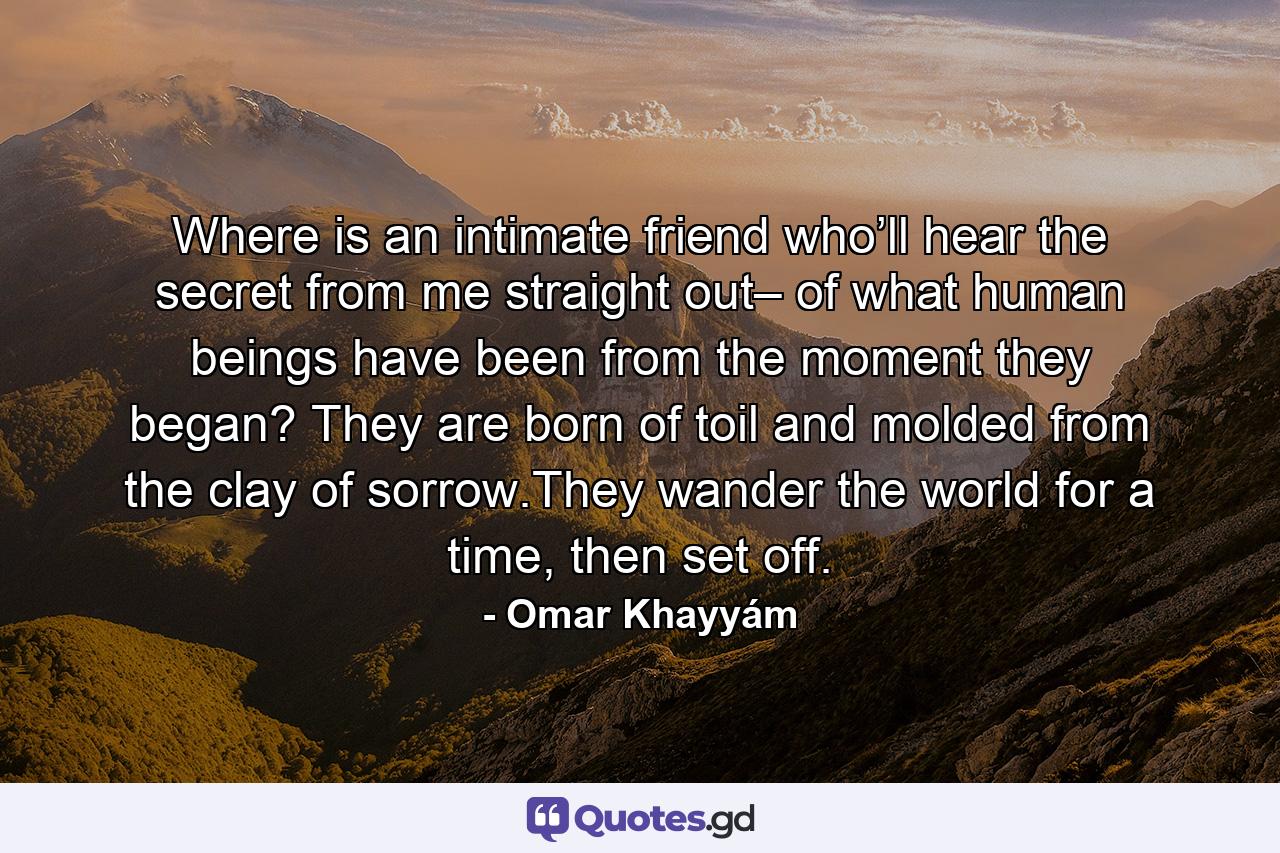 Where is an intimate  friend  who’ll hear the secret  from me straight out– of what human beings  have been  from the moment they began? They  are  born  of toil  and molded  from  the clay of sorrow.They wander the world for a time,  then  set  off. - Quote by Omar Khayyám