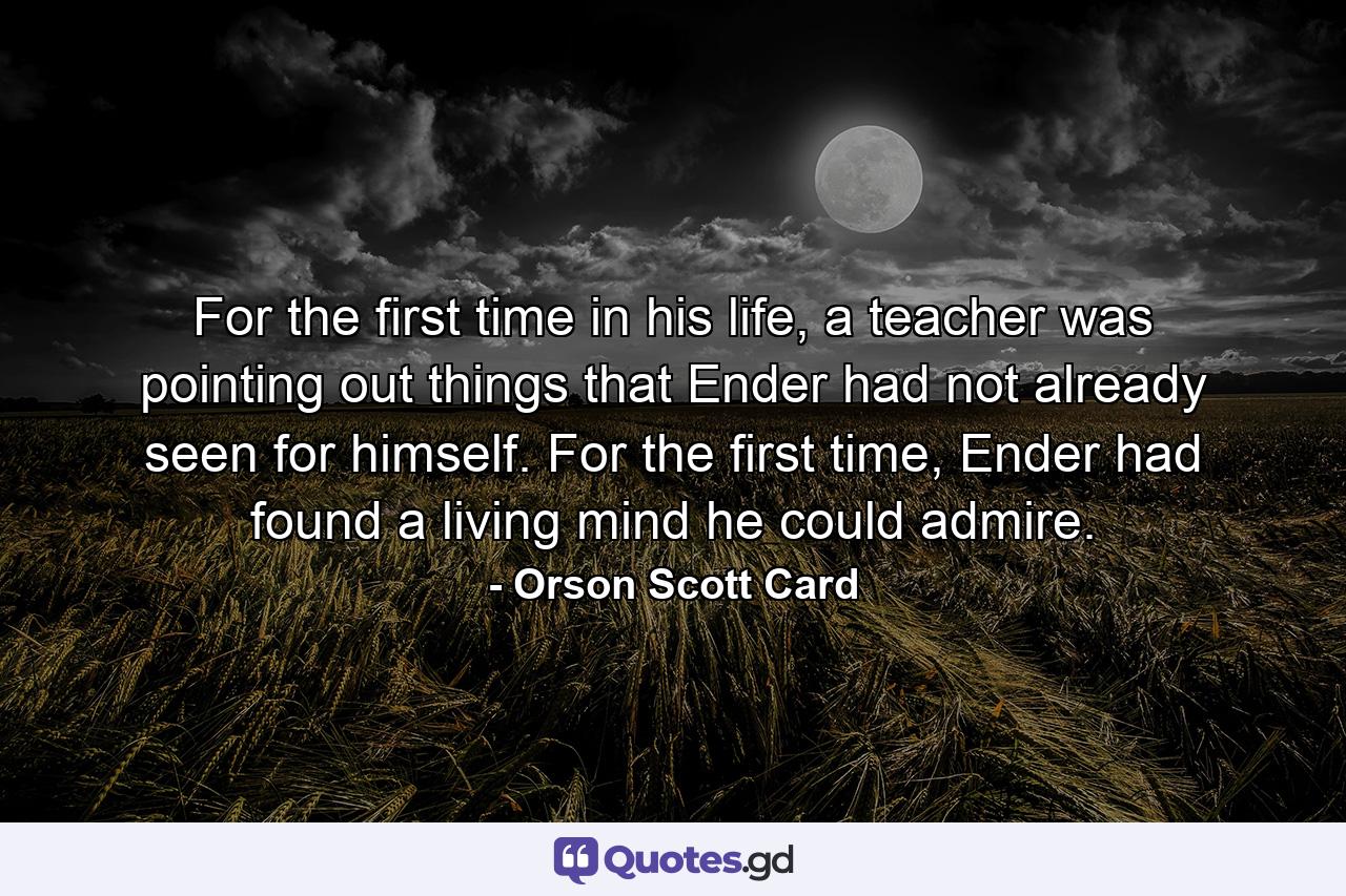 For the first time in his life, a teacher was pointing out things that Ender had not already seen for himself. For the first time, Ender had found a living mind he could admire. - Quote by Orson Scott Card