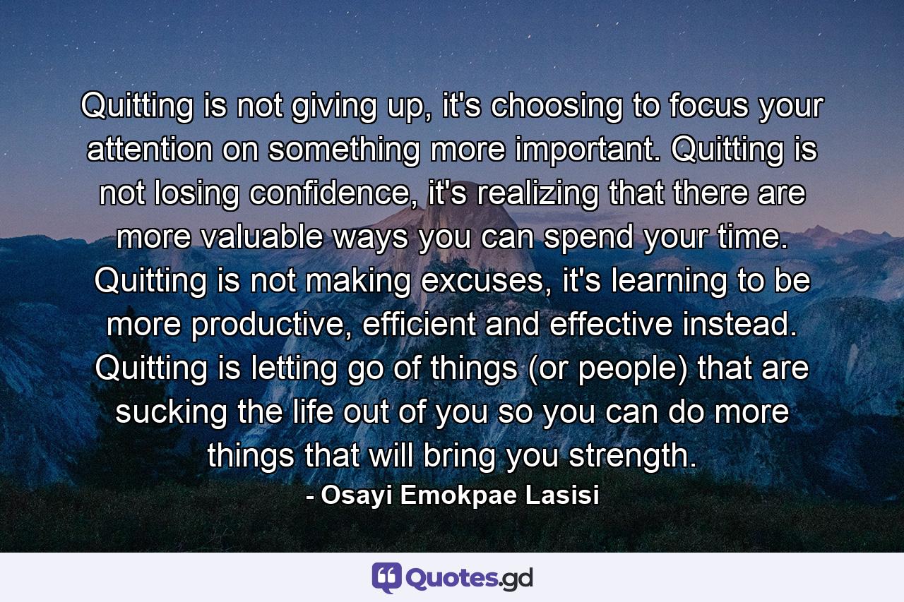 Quitting is not giving up, it's choosing to focus your attention on something more important. Quitting is not losing confidence, it's realizing that there are more valuable ways you can spend your time. Quitting is not making excuses, it's learning to be more productive, efficient and effective instead. Quitting is letting go of things (or people) that are sucking the life out of you so you can do more things that will bring you strength. - Quote by Osayi Emokpae Lasisi