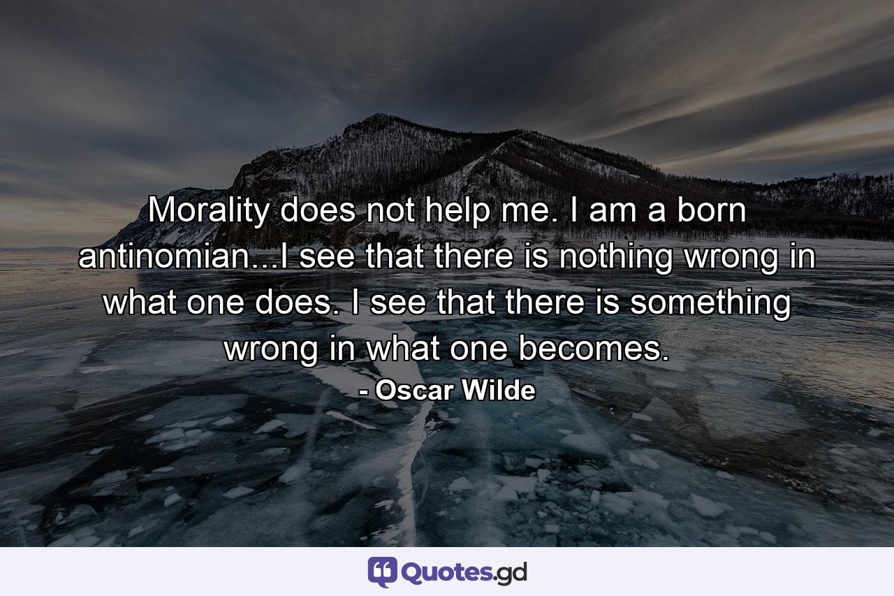 Morality does not help me. I am a born antinomian...I see that there is nothing wrong in what one does. I see that there is something wrong in what one becomes. - Quote by Oscar Wilde